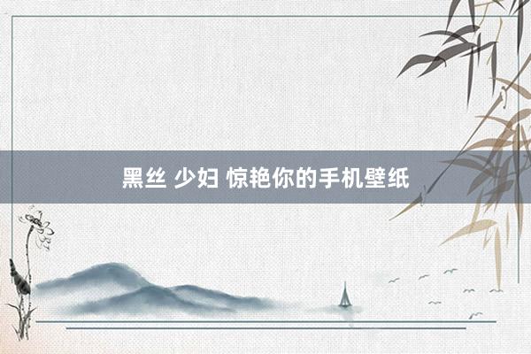 黑丝 少妇 惊艳你的手机壁纸