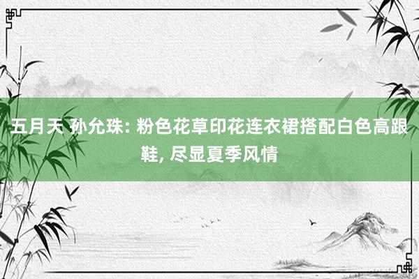 五月天 孙允珠: 粉色花草印花连衣裙搭配白色高跟鞋， 尽显夏季风情
