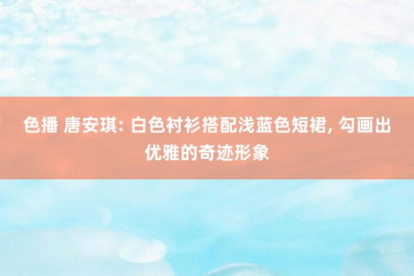 色播 唐安琪: 白色衬衫搭配浅蓝色短裙， 勾画出优雅的奇迹形象