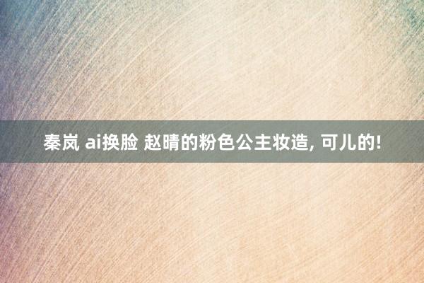 秦岚 ai换脸 赵晴的粉色公主妆造， 可儿的!
