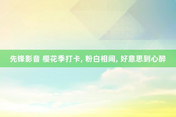 先锋影音 樱花季打卡， 粉白相间， 好意思到心醉