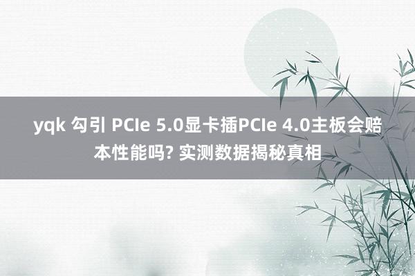 yqk 勾引 PCIe 5.0显卡插PCIe 4.0主板会赔本性能吗? 实测数据揭秘真相
