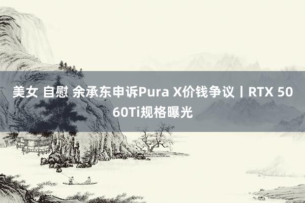 美女 自慰 余承东申诉Pura X价钱争议丨RTX 5060Ti规格曝光