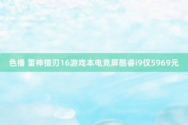 色播 雷神猎刃16游戏本电竞屏酷睿i9仅5969元