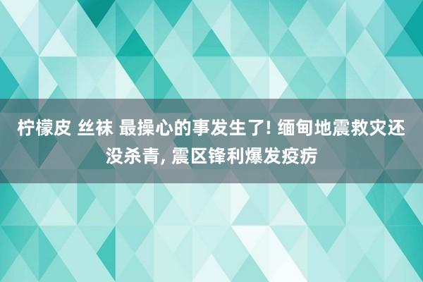 柠檬皮 丝袜 最操心的事发生了! 缅甸地震救灾还没杀青， 震区锋利爆发疫疠