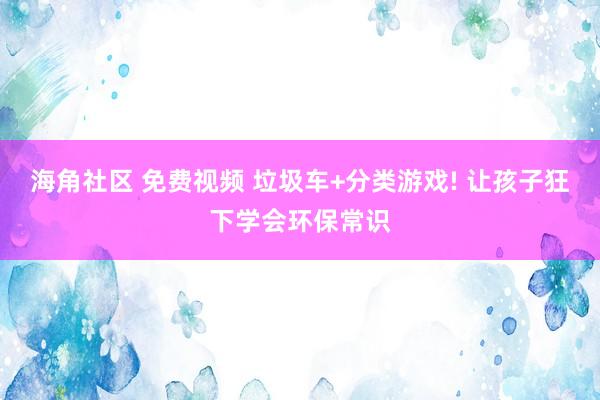 海角社区 免费视频 垃圾车+分类游戏! 让孩子狂下学会环保常识