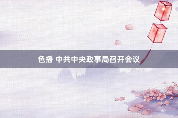色播 中共中央政事局召开会议