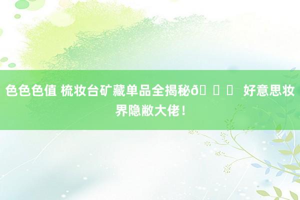 色色色值 梳妆台矿藏单品全揭秘💖 好意思妆界隐敝大佬!