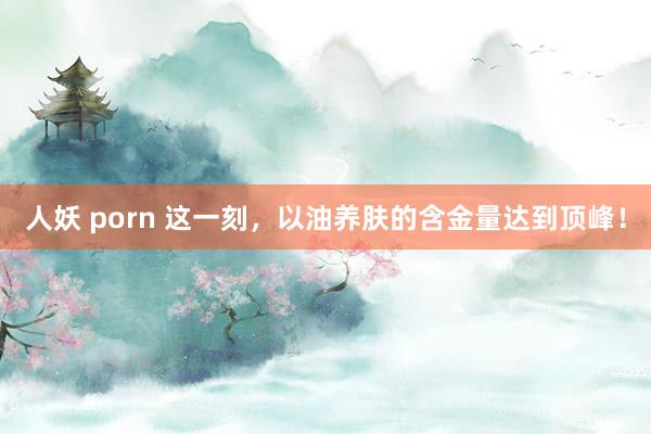 人妖 porn 这一刻,以油养肤的含金量达到顶峰!