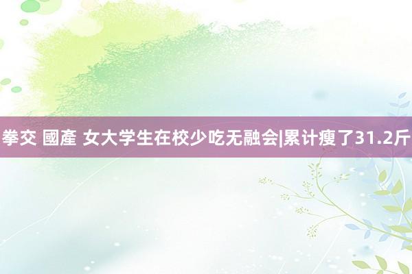 拳交 國產 女大学生在校少吃无融会|累计瘦了31.2斤
