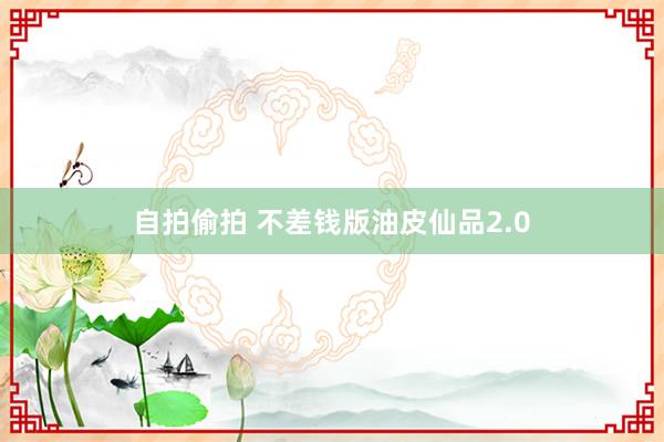 自拍偷拍 不差钱版油皮仙品2.0