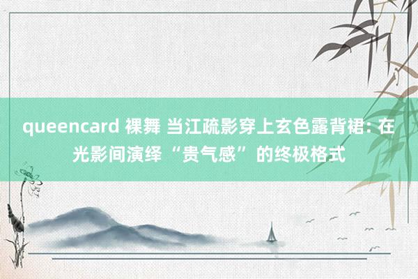 queencard 裸舞 当江疏影穿上玄色露背裙: 在光影间演绎 “贵气感” 的终极格式