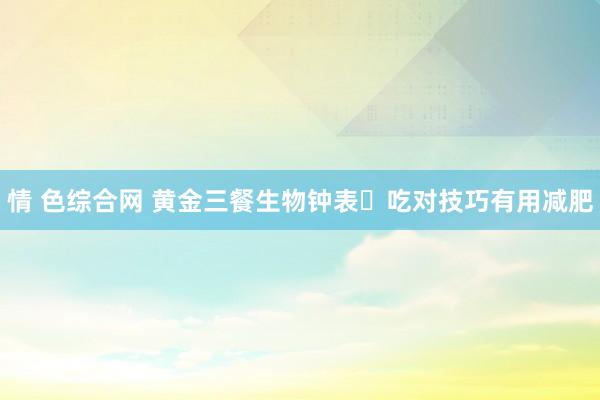 情 色综合网 黄金三餐生物钟表⏰吃对技巧有用减肥