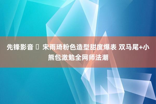 先锋影音 ✨宋雨琦粉色造型甜度爆表 双马尾+小熊包激勉全网师法潮