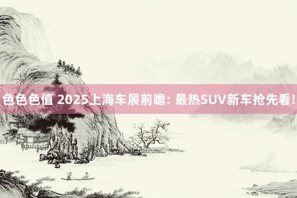 色色色值 2025上海车展前瞻: 最热SUV新车抢先看!