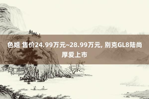 色姐 售价24.99万元~28.99万元， 别克GL8陆尚厚爱上市