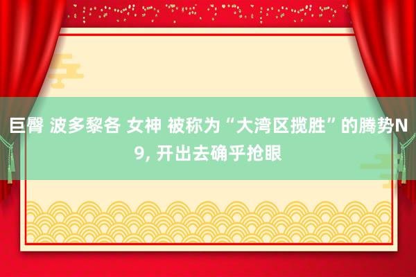 巨臀 波多黎各 女神 被称为“大湾区揽胜”的腾势N9， 开出去确乎抢眼