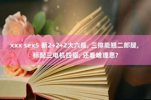 xxx sex5 新2+2+2大六座， 三排能翘二郎腿， 标配三电机四驱， 还看啥理思?