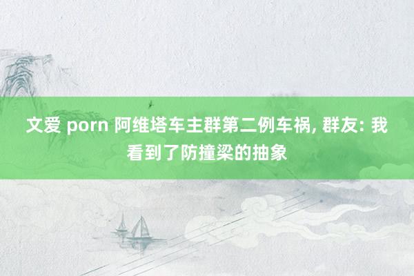 文爱 porn 阿维塔车主群第二例车祸， 群友: 我看到了防撞梁的抽象