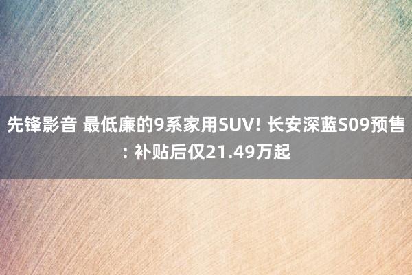 先锋影音 最低廉的9系家用SUV! 长安深蓝S09预售: 补贴后仅21.49万起