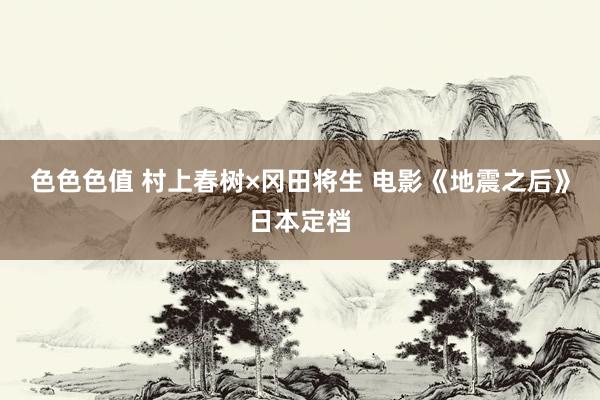 色色色值 村上春树×冈田将生 电影《地震之后》日本定档