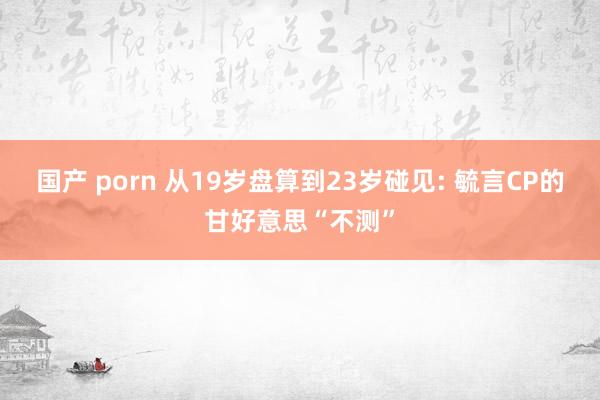 国产 porn 从19岁盘算到23岁碰见: 毓言CP的甘好意思“不测”