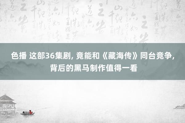 色播 这部36集剧， 竟能和《藏海传》同台竞争， 背后的黑马制作值得一看