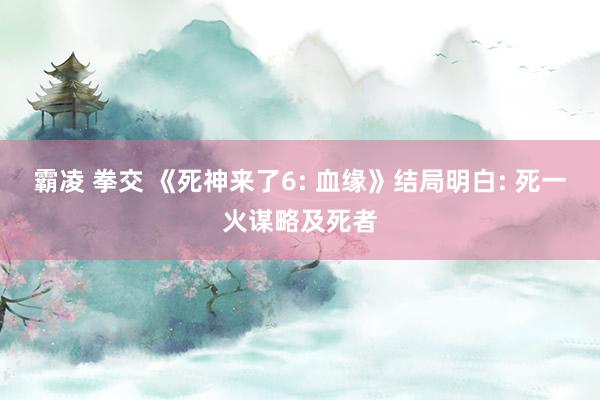 霸凌 拳交 《死神来了6: 血缘》结局明白: 死一火谋略及死者
