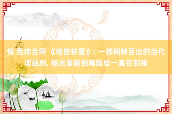 情 色综合网 《绝密较量》: 一部间隙百出的当代谍战剧， 杨光重新到尾险些一直在犯错