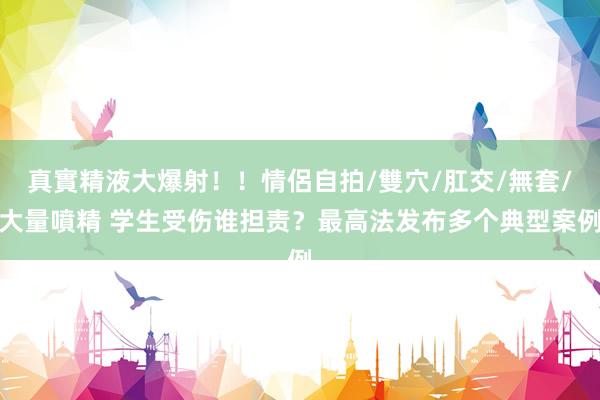 真實精液大爆射！！情侶自拍/雙穴/肛交/無套/大量噴精 学生受伤谁担责？最高法发布多个典型案例