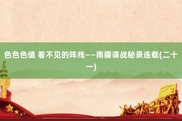 色色色值 看不见的阵线——南疆谍战秘录连载(二十一)