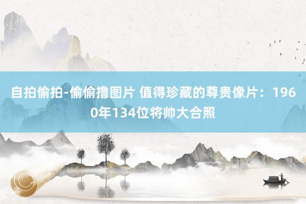 自拍偷拍-偷偷撸图片 值得珍藏的尊贵像片：1960年134位将帅大合照