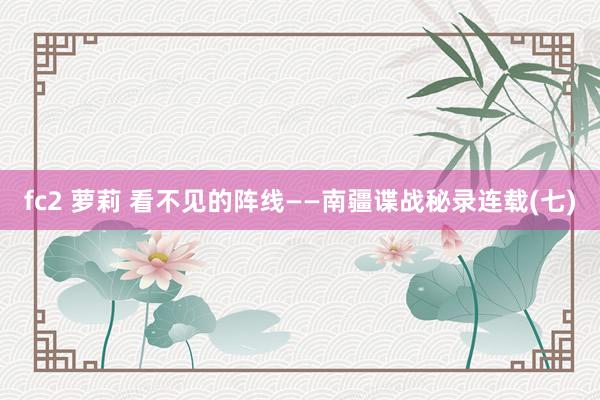fc2 萝莉 看不见的阵线——南疆谍战秘录连载(七)