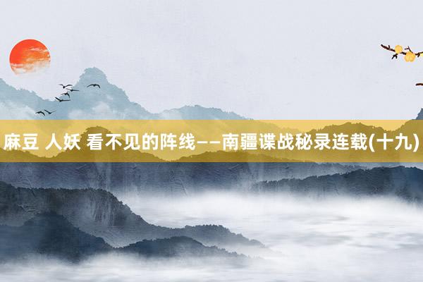 麻豆 人妖 看不见的阵线——南疆谍战秘录连载(十九)