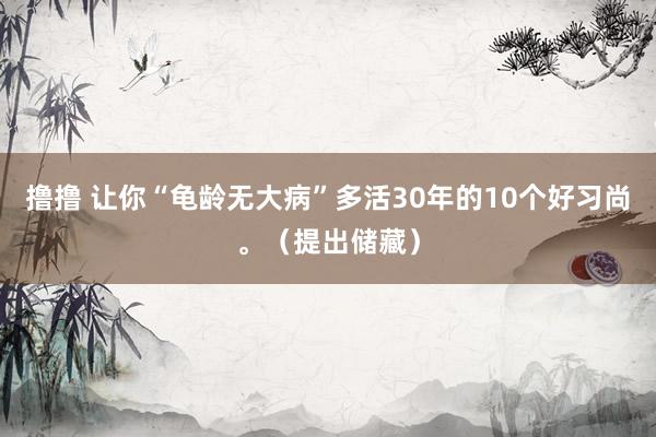 撸撸 让你“龟龄无大病”多活30年的10个好习尚。（提出储藏）
