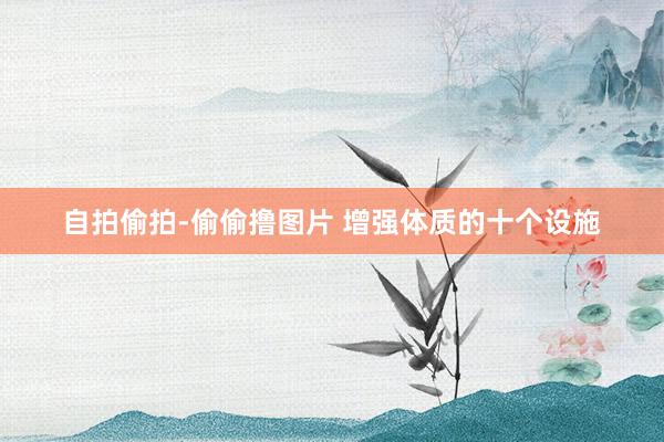 自拍偷拍-偷偷撸图片 增强体质的十个设施