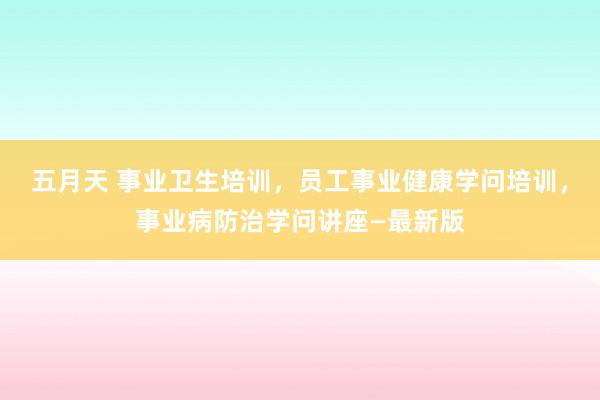 五月天 事业卫生培训，员工事业健康学问培训，事业病防治学问讲座—最新版