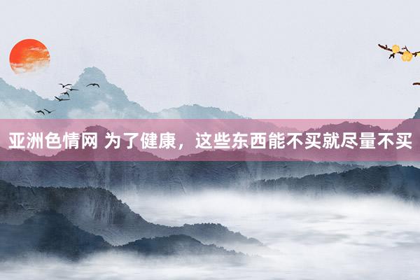 亚洲色情网 为了健康，这些东西能不买就尽量不买