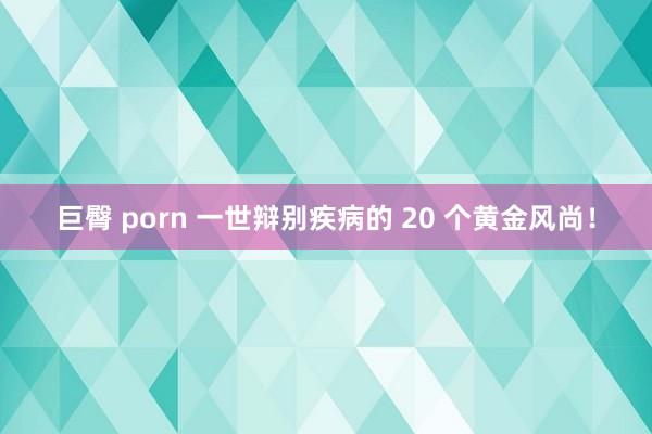 巨臀 porn 一世辩别疾病的 20 个黄金风尚！