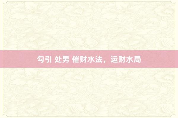 勾引 处男 催财水法,运财水局