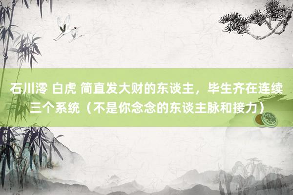 石川澪 白虎 简直发大财的东谈主，毕生齐在连续三个系统（不是你念念的东谈主脉和接力）