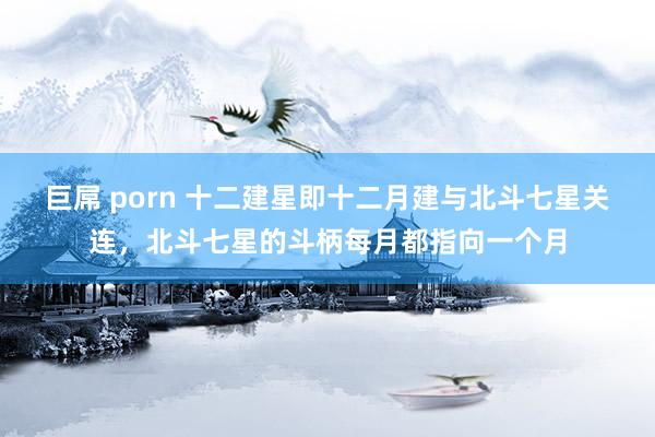 巨屌 porn 十二建星即十二月建与北斗七星关连,北斗七星的斗柄每月都指向一个月