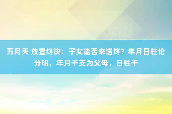五月天 放置终诀：子女能否来送终？年月日柱论分明，年月干支为父母，日柱干