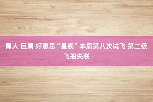 黑人 巨屌 好意思“星舰”本质第八次试飞 第二级飞船失联