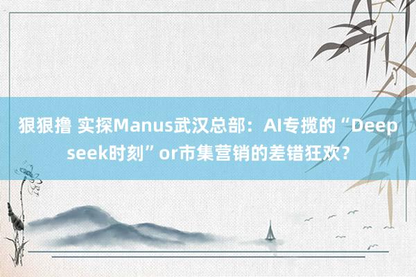 狠狠撸 实探Manus武汉总部：AI专揽的“Deepseek时刻”or市集营销的差错狂欢？
