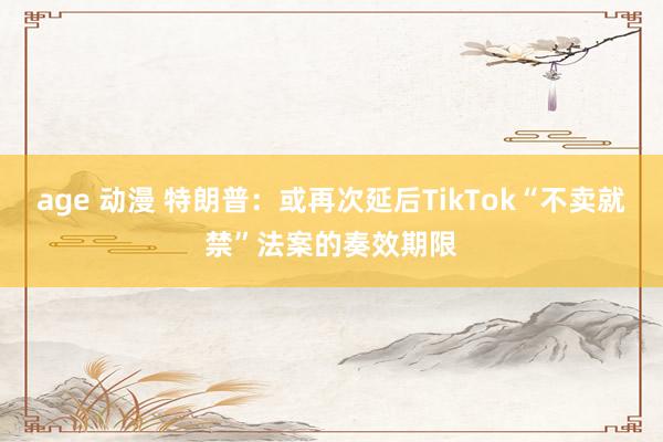 age 动漫 特朗普：或再次延后TikTok“不卖就禁”法案的奏效期限