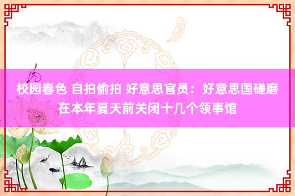 校园春色 自拍偷拍 好意思官员：好意思国磋磨在本年夏天前关闭十几个领事馆