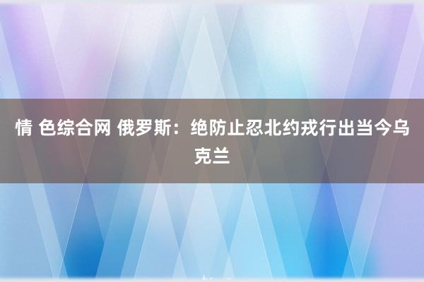 情 色综合网 俄罗斯：绝防止忍北约戎行出当今乌克兰
